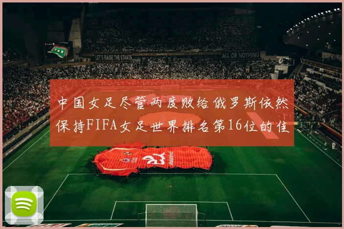 中国女足尽管两度败给俄罗斯依然保持FIFA女足世界排名第16位的佳绩