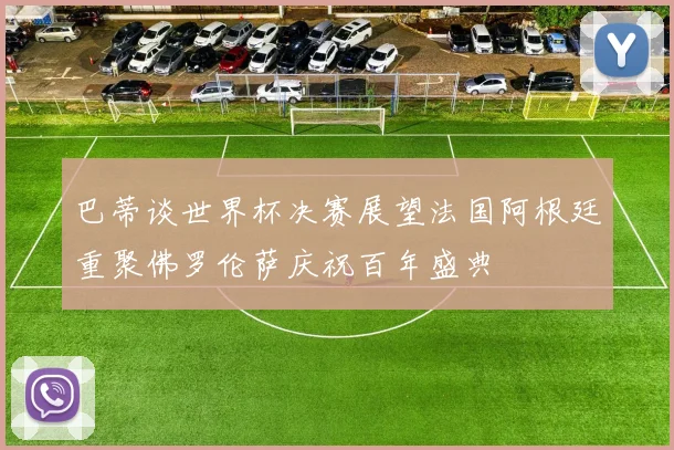 巴蒂谈世界杯决赛展望法国阿根廷重聚佛罗伦萨庆祝百年盛典