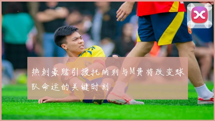 热刺豪赌引援托纳利与M费将改变球队命运的关键时刻