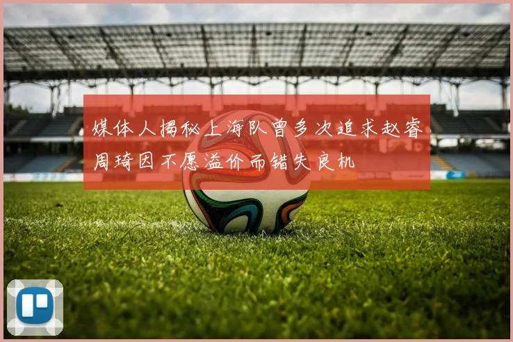 媒体人揭秘上海队曾多次追求赵睿周琦因不愿溢价而错失良机
