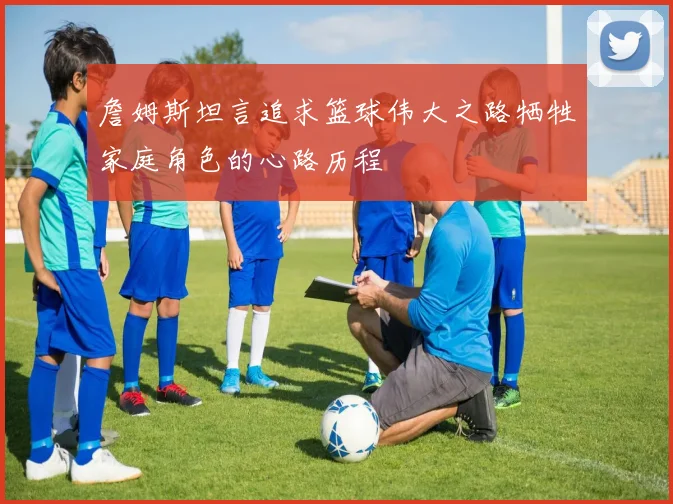 詹姆斯坦言追求篮球伟大之路牺牲家庭角色的心路历程