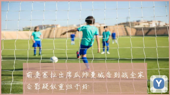 前妻塞拉出席瓜帅曼城告别战全家合影疑似重归于好