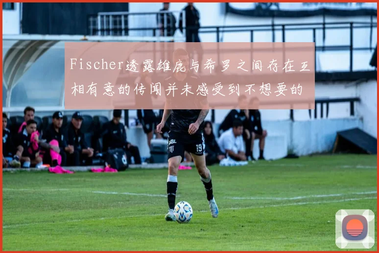 Fischer透露雄鹿与希罗之间存在互相有意的传闻并未感受到不想要的迹象