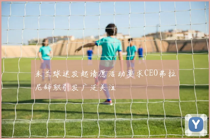 米兰球迷发起请愿活动要求CEO弗拉尼辞职引发广泛关注