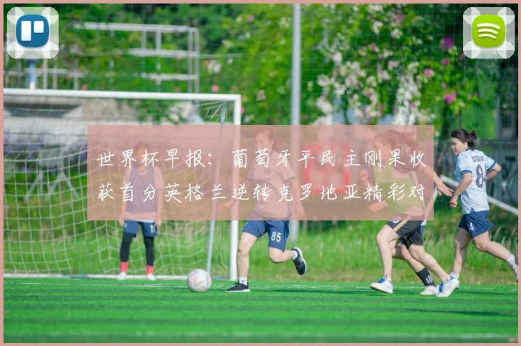 世界杯早报：葡萄牙平民主刚果收获首分英格兰逆转克罗地亚精彩对决
