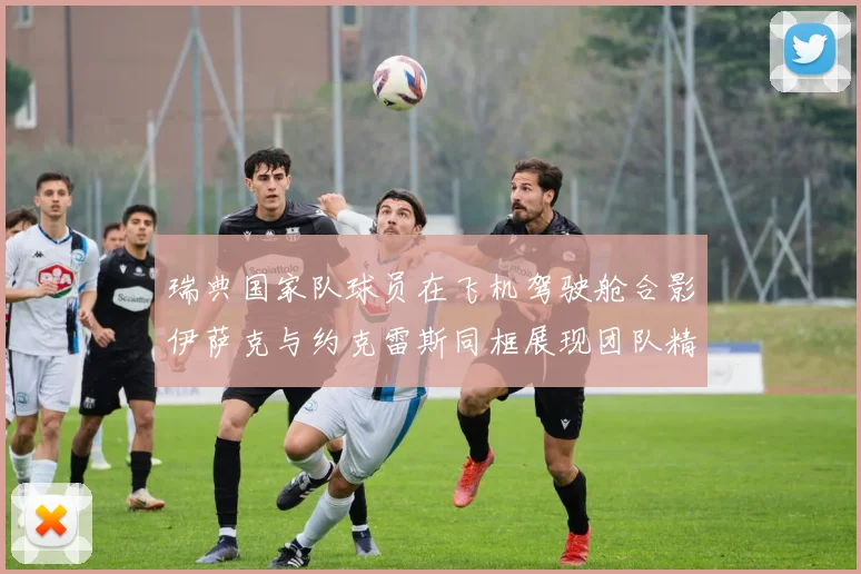 瑞典国家队球员在飞机驾驶舱合影伊萨克与约克雷斯同框展现团队精神