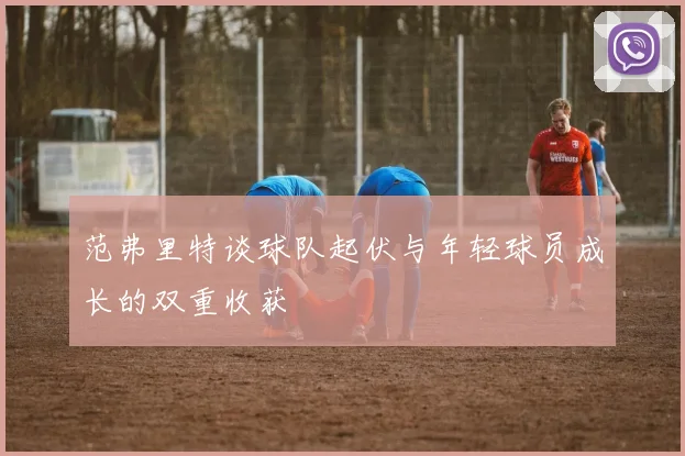 范弗里特谈球队起伏与年轻球员成长的双重收获