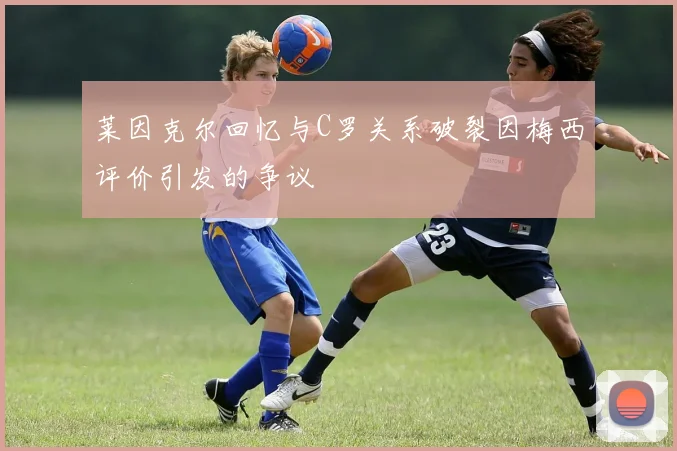 莱因克尔回忆与C罗关系破裂因梅西评价引发的争议