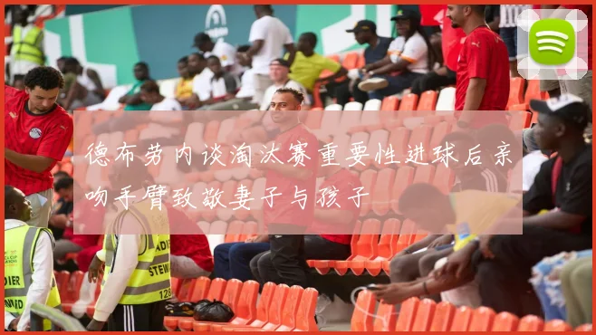 德布劳内谈淘汰赛重要性进球后亲吻手臂致敬妻子与孩子