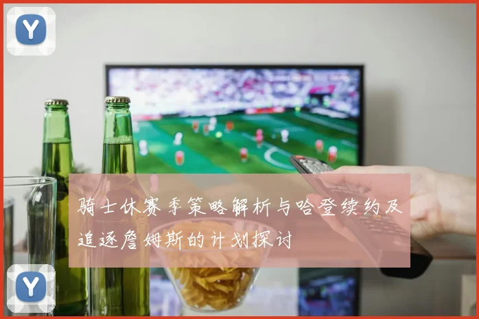 骑士休赛季策略解析与哈登续约及追逐詹姆斯的计划探讨