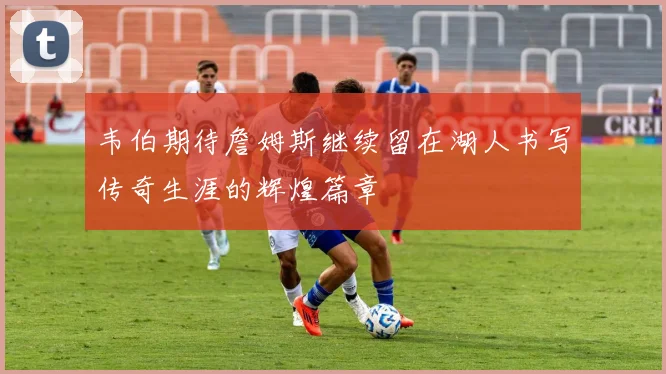 韦伯期待詹姆斯继续留在湖人书写传奇生涯的辉煌篇章
