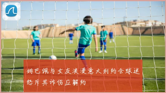 姆巴佩与女友浪漫意大利约会球迷怒斥其诈伤应解约