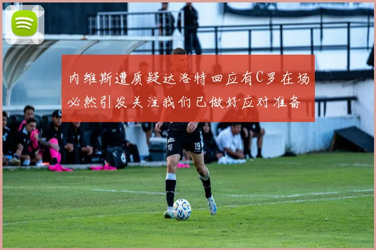 内维斯遭质疑达洛特回应有C罗在场必然引发关注我们已做好应对准备