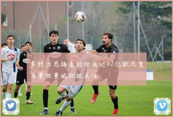 多特为恩梅查标价高达12亿欧元皇马曼联曼城积极关注