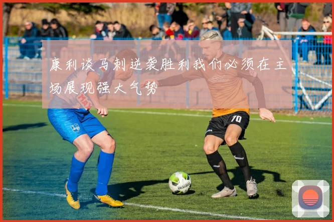 康利谈马刺逆袭胜利我们必须在主场展现强大气势