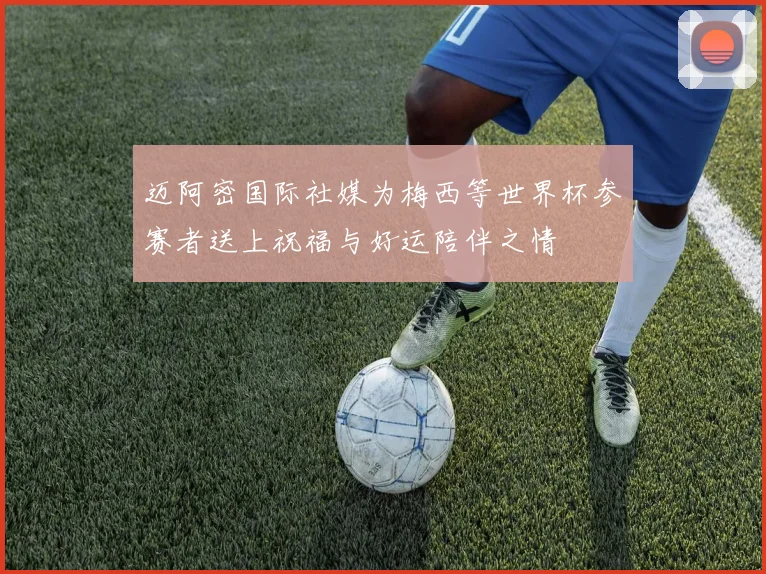 迈阿密国际社媒为梅西等世界杯参赛者送上祝福与好运陪伴之情