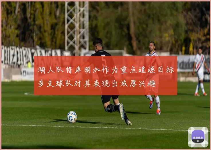 湖人队将库明加作为重点追逐目标多支球队对其表现出浓厚兴趣
