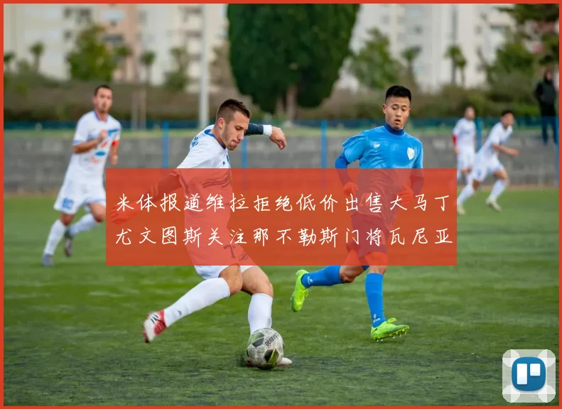 米体报道维拉拒绝低价出售大马丁尤文图斯关注那不勒斯门将瓦尼亚