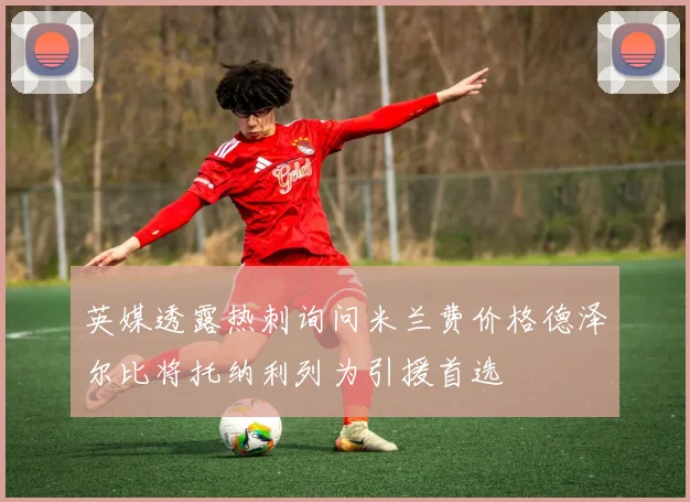 英媒透露热刺询问米兰费价格德泽尔比将托纳利列为引援首选